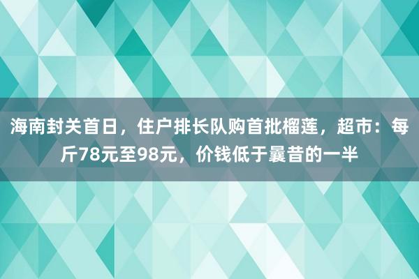 海南封关首日，住户排长队购首批榴莲，超市：每斤78元至98元，价钱低于曩昔的一半